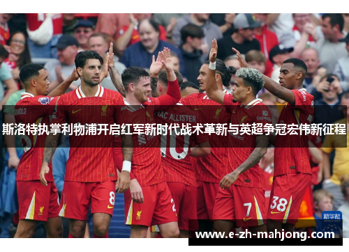 斯洛特执掌利物浦开启红军新时代战术革新与英超争冠宏伟新征程