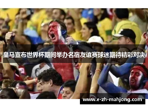 皇马宣布世界杯期间举办名宿友谊赛球迷期待精彩对决