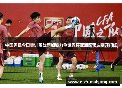 中国男足今日集训备战新加坡力争世界杯亚洲区预选赛开门红