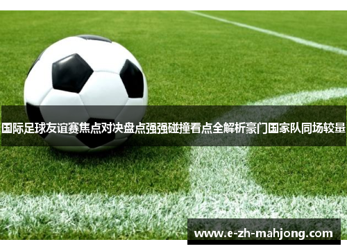 国际足球友谊赛焦点对决盘点强强碰撞看点全解析豪门国家队同场较量