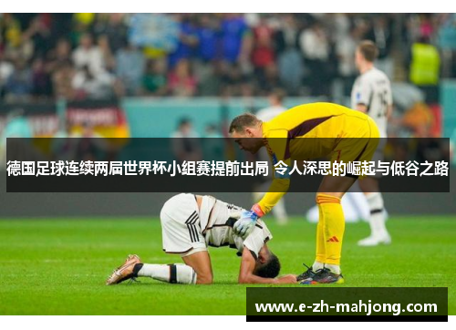 德国足球连续两届世界杯小组赛提前出局 令人深思的崛起与低谷之路 德国足球连续两届世界杯小组赛提前出局 令人深思的崛起与低谷之路