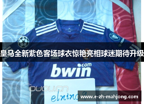 皇马全新紫色客场球衣惊艳亮相球迷期待升级 皇马全新紫色客场球衣惊艳亮相球迷期待升级