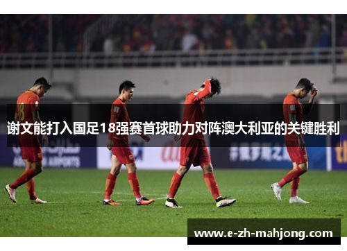 谢文能打入国足18强赛首球助力对阵澳大利亚的关键胜利 谢文能打入国足18强赛首球助力对阵澳大利亚的关键胜利